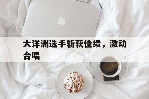 大洋洲选手斩获佳绩，激动合唱
