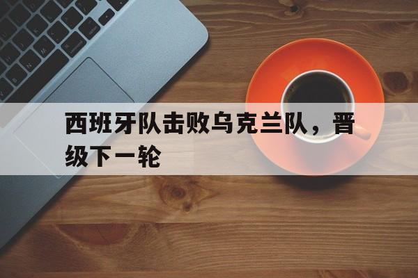 西班牙队击败乌克兰队，晋级下一轮的简单介绍