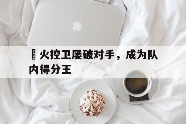 关于熱火控卫屡破对手，成为队内得分王的信息