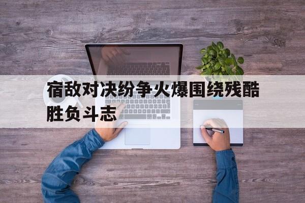 关于宿敌对决纷争火爆围绕残酷胜负斗志的信息