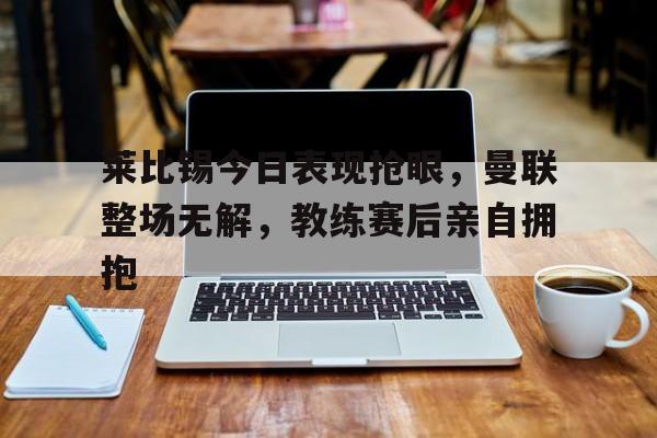 莱比锡今日表现抢眼，曼联整场无解，教练赛后亲自拥抱