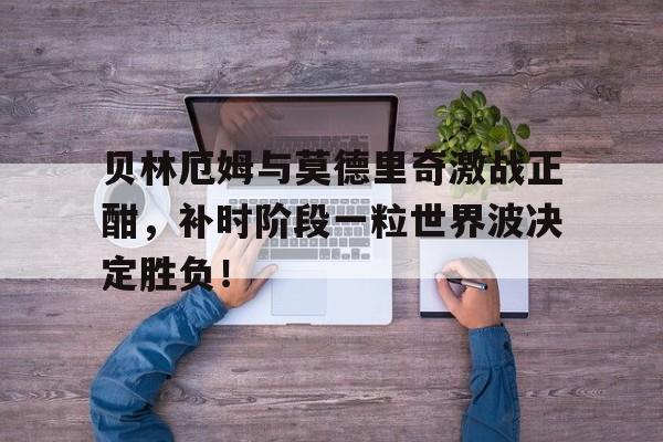 贝林厄姆与莫德里奇激战正酣,补时阶段一粒世界波决定胜负!