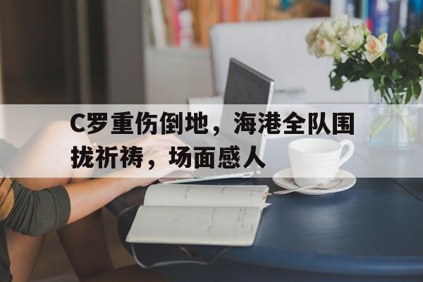 C罗重伤倒地，海港全队围拢祈祷，场面感人国羽全队深夜道歉