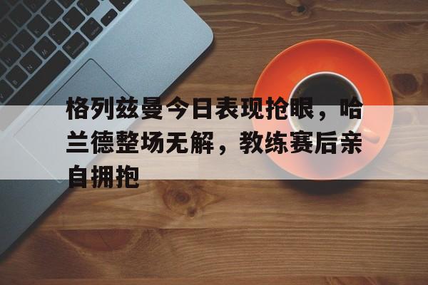 格列兹曼今日表现抢眼，哈兰德整场无解，教练赛后亲自拥抱哈兰德打破英超进球纪录