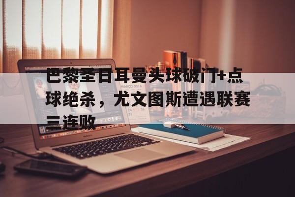 巴黎圣日耳曼头球破门+点球绝杀，尤文图斯遭遇联赛三连败巴黎和尤文图斯的比赛