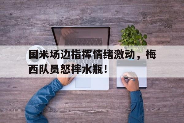 国米场边指挥情绪激动，梅西队员怒摔水瓶！梅西国米进球