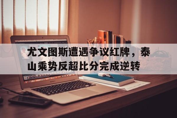 尤文图斯遭遇争议红牌，泰山乘势反超比分完成逆转尤文图斯比赛集锦